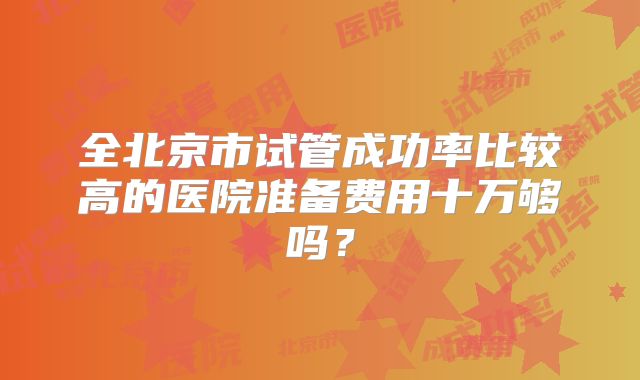 全北京市试管成功率比较高的医院准备费用十万够吗?