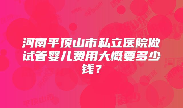 河南平顶山市私立医院做试管婴儿费用大概要多少钱？