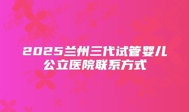 2025兰州三代试管婴儿公立医院联系方式
