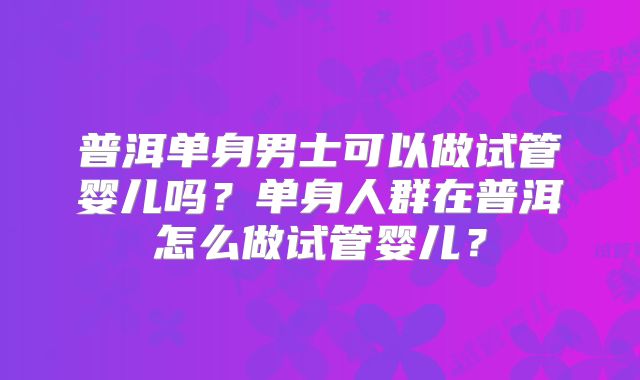普洱单身男士可以做试管婴儿吗？单身人群在普洱怎么做试管婴儿？