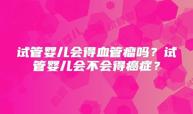 试管婴儿会得血管瘤吗？试管婴儿会不会得癌症？