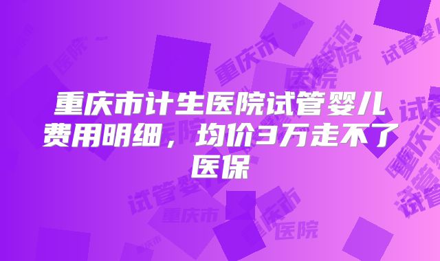 重庆市计生医院试管婴儿费用明细,均价3万走不了医保