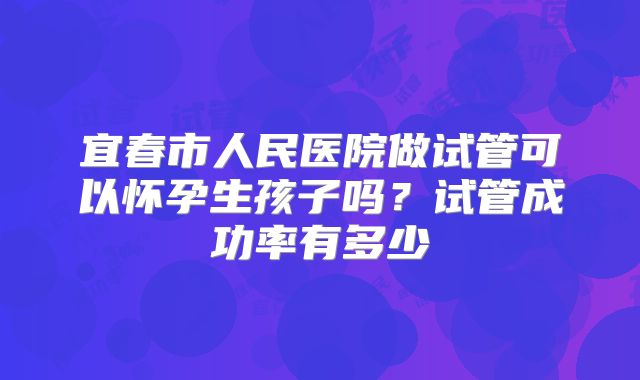 宜春市人民医院做试管可以怀孕生孩子吗？试管成功率有多少