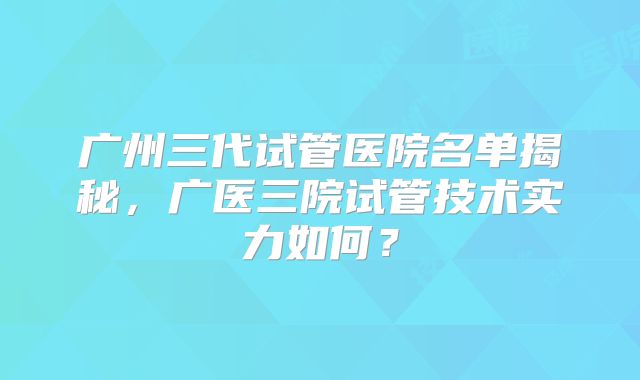 广州三代试管医院名单揭秘，广医三院试管技术实力如何？