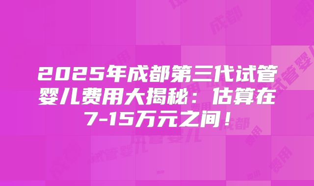 2025年成都第三代试管婴儿费用大揭秘：估算在7-15万元之间！