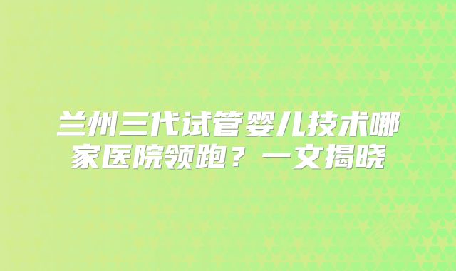 兰州三代试管婴儿技术哪家医院领跑？一文揭晓