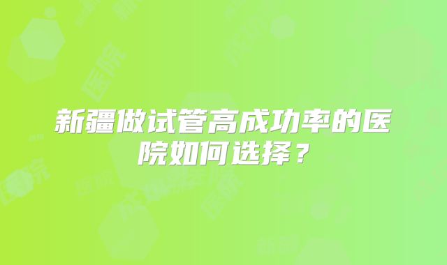 新疆做试管高成功率的医院如何选择?