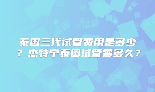 泰国三代试管费用是多少?杰特宁泰国试管需多久?