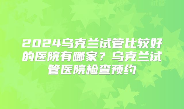2024乌克兰试管比较好的医院有哪家?乌克兰试管医院检查预约