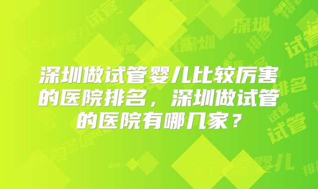 深圳做试管婴儿比较厉害的医院排名，深圳做试管的医院有哪几家？