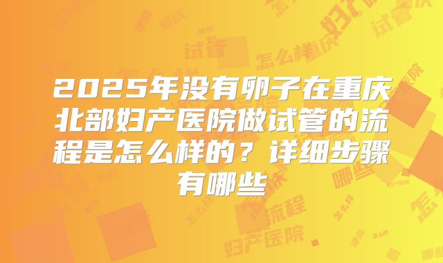 2025年没有卵子在重庆北部妇产医院做试管的流程是怎么样的？详细步骤有哪些