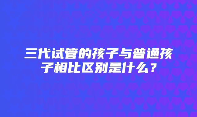 三代试管的孩子与普通孩子相比区别是什么?
