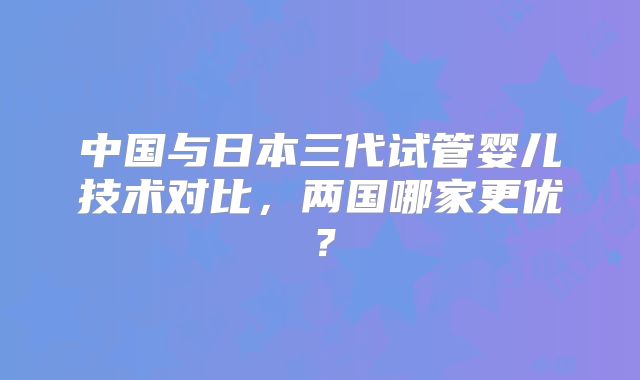 中国与日本三代试管婴儿技术对比，两国哪家更优？