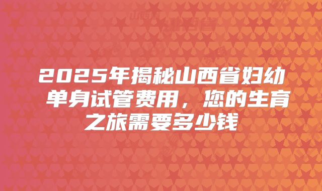 2025年揭秘山西省妇幼 单身试管费用，您的生育之旅需要多少钱