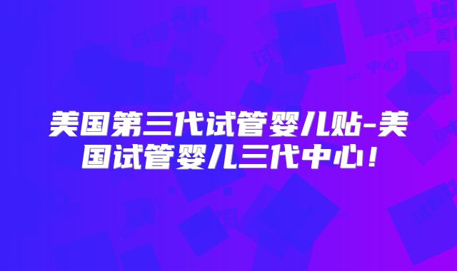 美国第三代试管婴儿贴-美国试管婴儿三代中心!