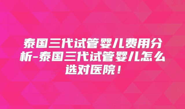 泰国三代试管婴儿费用分析-泰国三代试管婴儿怎么选对医院！