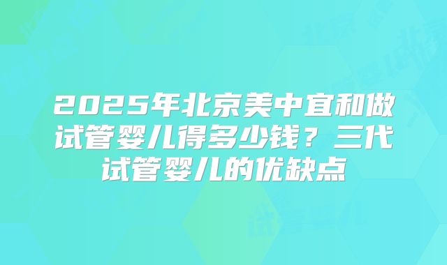 2025年北京美中宜和做试管婴儿得多少钱？三代试管婴儿的优缺点