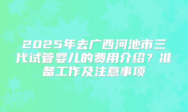 2025年去广西河池市三代试管婴儿的费用介绍？准备工作及注意事项