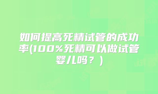 如何提高死精试管的成功率(100%死精可以做试管婴儿吗?)