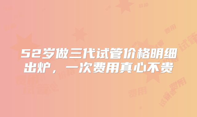 52岁做三代试管价格明细出炉，一次费用真心不贵