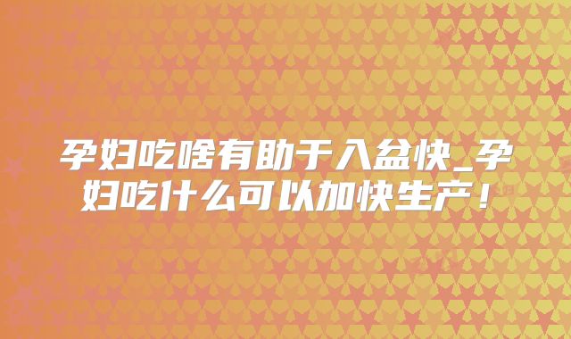 孕妇吃啥有助于入盆快_孕妇吃什么可以加快生产!