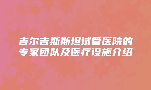 吉尔吉斯斯坦试管医院的专家团队及医疗设施介绍