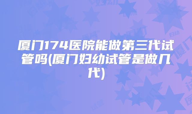 厦门174医院能做第三代试管吗(厦门妇幼试管是做几代)