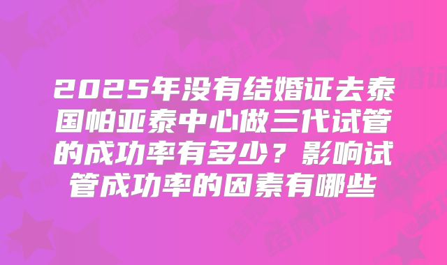 2025年没有结婚证去泰国帕亚泰中心做三代试管的成功率有多少?影响试管成功率的因素有哪些