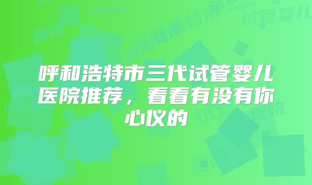 呼和浩特市三代试管婴儿医院推荐，看看有没有你心仪的
