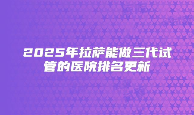 2025年拉萨能做三代试管的医院排名更新