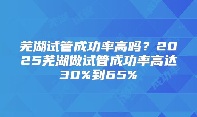芜湖试管成功率高吗?2025芜湖做试管成功率高达30%到65%