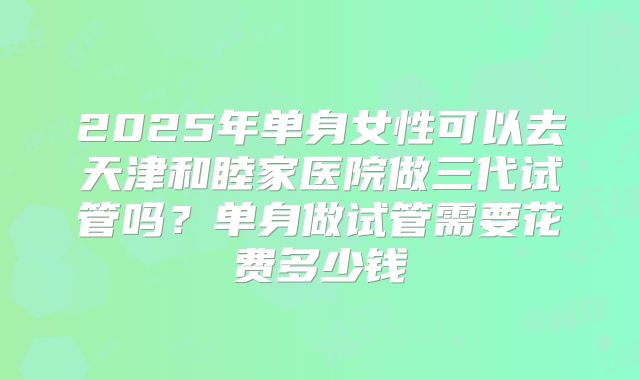 2025年单身女性可以去天津和睦家医院做三代试管吗？单身做试管需要花费多少钱