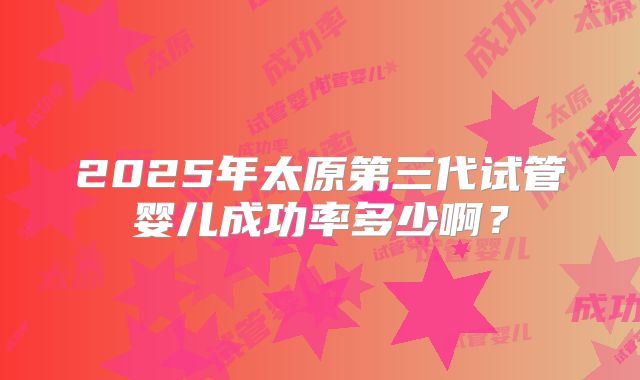 2025年太原第三代试管婴儿成功率多少啊？