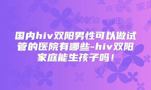 国内hiv双阳男性可以做试管的医院有哪些-hiv双阳家庭能生孩子吗！