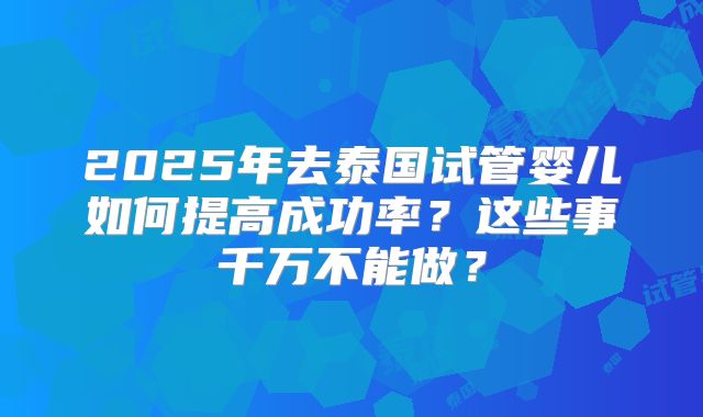 2025年去泰国试管婴儿如何提高成功率？这些事千万不能做？