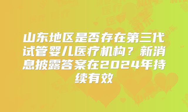 山东地区是否存在第三代试管婴儿医疗机构？新消息披露答案在2024年持续有效