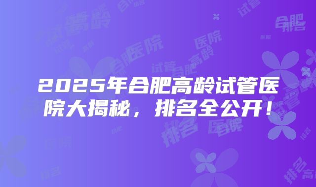 2025年合肥高龄试管医院大揭秘,排名全公开!
