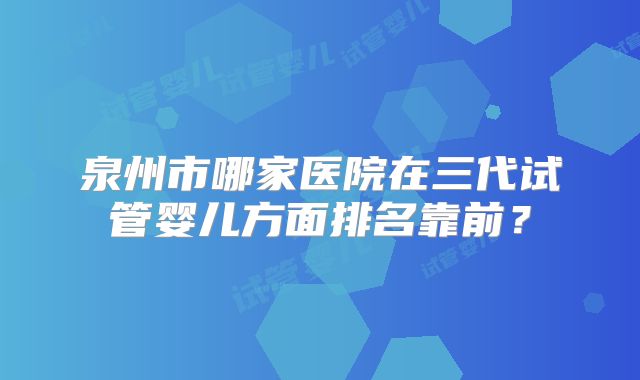 泉州市哪家医院在三代试管婴儿方面排名靠前？