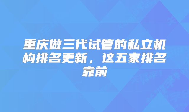 重庆做三代试管的私立机构排名更新，这五家排名靠前