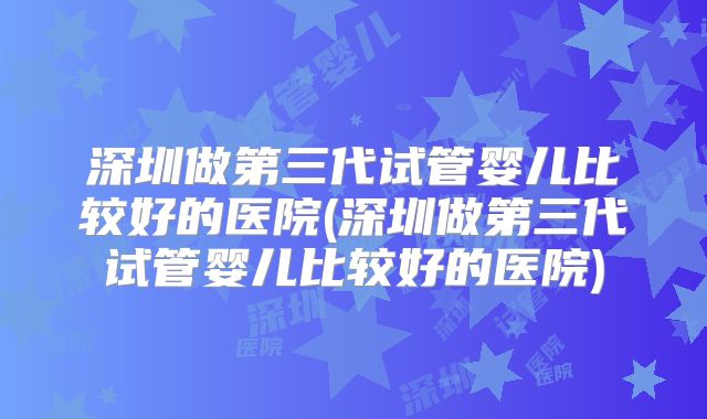 深圳做第三代试管婴儿比较好的医院(深圳做第三代试管婴儿比较好的医院)
