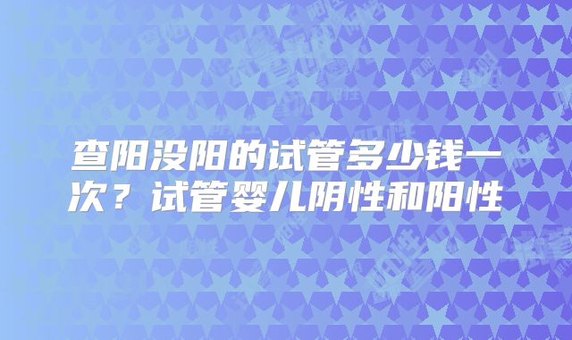 查阳没阳的试管多少钱一次?试管婴儿阴性和阳性
