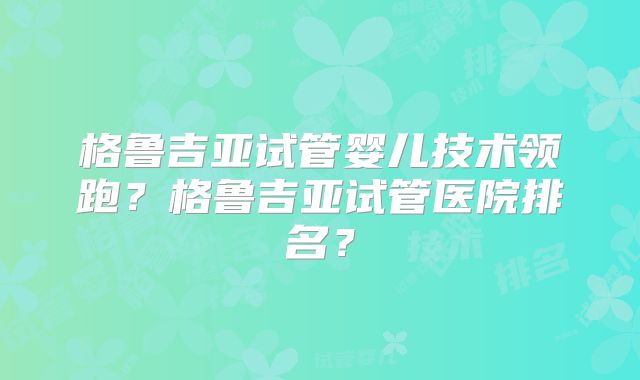 格鲁吉亚试管婴儿技术领跑？格鲁吉亚试管医院排名？