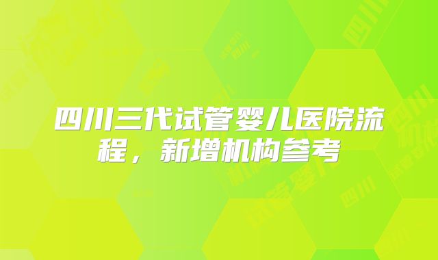 四川三代试管婴儿医院流程,新增机构参考