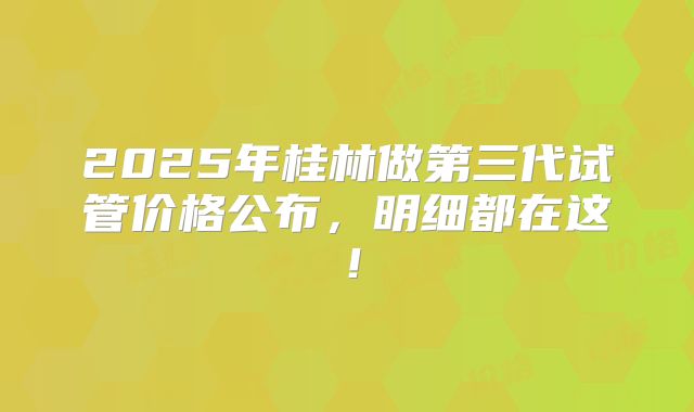 2025年桂林做第三代试管价格公布，明细都在这！