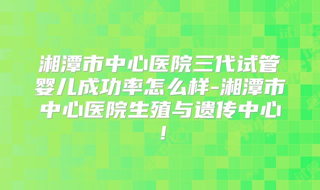 湘潭市中心医院三代试管婴儿成功率怎么样-湘潭市中心医院生殖与遗传中心！