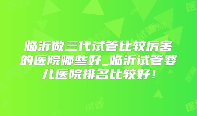 临沂做三代试管比较厉害的医院哪些好_临沂试管婴儿医院排名比较好!