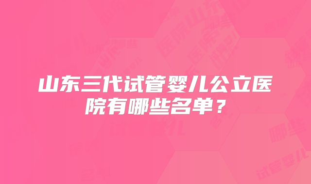 山东三代试管婴儿公立医院有哪些名单?