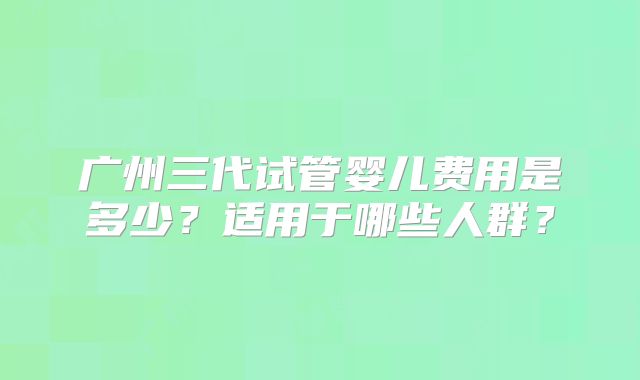广州三代试管婴儿费用是多少？适用于哪些人群？