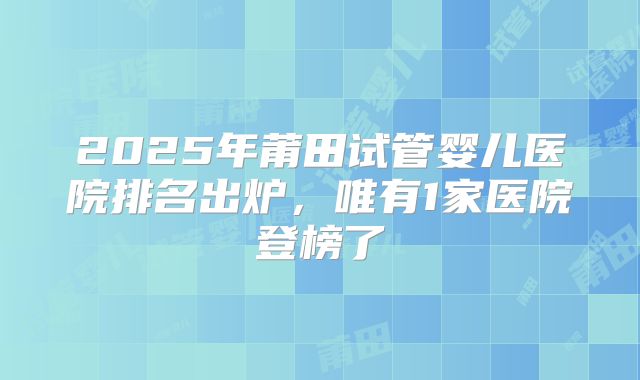2025年莆田试管婴儿医院排名出炉，唯有1家医院登榜了