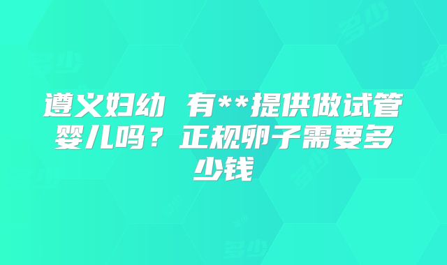 遵义妇幼 有**提供做试管婴儿吗？正规卵子需要多少钱